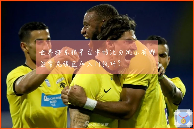 世界杯竞猜平台中的比分玩法有哪些常见误区和入门技巧？